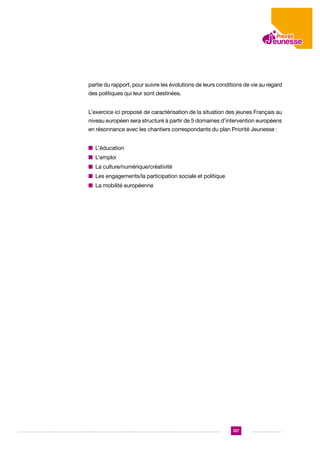 partie du rapport, pour suivre les évolutions de leurs conditions de vie au regard
des politiques qui leur sont destinées.
L’exercice ici proposé de caractérisation de la situation des jeunes Français au
niveau européen sera structuré à partir de 5 domaines d’intervention européens
en résonnance avec les chantiers correspondants du plan Priorité Jeunesse :
n L’éducation
n L’emploi
n  a culture/numérique/créativité
L
n  es engagements/la participation sociale et politique
L
n  a mobilité européenne
L

137

 