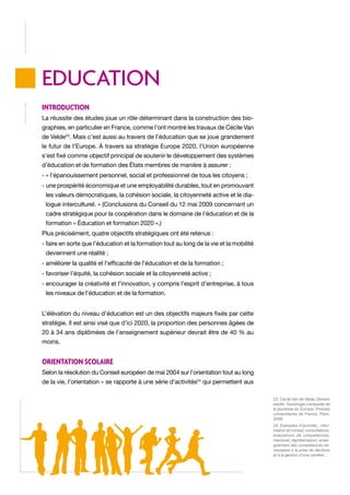 EDUCATION
Introduction
La réussite des études joue un rôle déterminant dans la construction des biographies, en particulier en France, comme l’ont montré les travaux de Cécile Van
de Velde23. Mais c’est aussi au travers de l’éducation que se joue grandement
le futur de l’Europe. À travers sa stratégie Europe 2020, l’Union européenne
s’est fixé comme objectif principal de soutenir le développement des systèmes
d’éducation et de formation des États membres de manière à assurer :
- « l’épanouissement personnel, social et professionnel de tous les citoyens ;
-  ne prospérité économique et une employabilité durables, tout en promouvant
u
les valeurs démocratiques, la cohésion sociale, la citoyenneté active et le dialogue interculturel. » (Conclusions du Conseil du 12 mai 2009 concernant un
cadre stratégique pour la coopération dans le domaine de l’éducation et de la
formation « Éducation et formation 2020 ».)
Plus précisément, quatre objectifs stratégiques ont été retenus :
-  aire en sorte que l’éducation et la formation tout au long de la vie et la mobilité
f
deviennent une réalité ;
- améliorer la qualité et l’efficacité de l’éducation et de la formation ;
- favoriser l’équité, la cohésion sociale et la citoyenneté active ;
-  ncourager la créativité et l’innovation, y compris l’esprit d’entreprise, à tous
e
les niveaux de l’éducation et de la formation.
L’élévation du niveau d’éducation est un des objectifs majeurs fixés par cette
stratégie. Il est ainsi visé que d’ici 2020, la proportion des personnes âgées de
20 à 34 ans diplômées de l’enseignement supérieur devrait être de 40 % au
moins.

Orientation scolaire
Selon la résolution du Conseil européen de mai 2004 sur l’orientation tout au long
de la vie, l’orientation « se rapporte à une série d’activités24 qui permettent aux
23. Cécile Van de Velde, Devenir
adulte. Sociologie comparée de
la jeunesse en Europe, Presses
universitaires de France, Paris,
2008.
24. Exemples d’activités : information et conseil, consultations,
évaluations de compétences,
mentorat, représentation, enseignement des compétences nécessaires à la prise de décision
et à la gestion d’une carrière…

 
