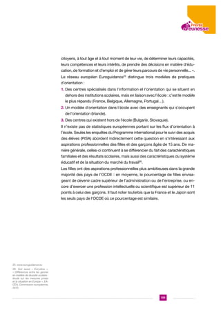 citoyens, à tout âge et à tout moment de leur vie, de déterminer leurs capacités,
leurs compétences et leurs intérêts, de prendre des décisions en matière d’éducation, de formation et d’emploi et de gérer leurs parcours de vie personnelle... ».
Le réseau européen Euroguidance25 distingue trois modèles de pratiques
d’orientation :
1.  es centres spécialisés dans l’information et l’orientation qui se situent en
D
dehors des institutions scolaires, mais en liaison avec l’école : c’est le modèle
le plus répandu (France, Belgique, Allemagne, Portugal…).
2.  n modèle d’orientation dans l’école avec des enseignants qui s’occupent
U
de l’orientation (Irlande).
3. Des centres qui existent hors de l’école (Bulgarie, Slovaquie).

Il n’existe pas de statistiques européennes portant sur les flux d’orientation à
l’école. Seules les enquêtes du Programme international pour le suivi des acquis
des élèves (PISA) abordent indirectement cette question en s’intéressant aux
aspirations professionnelles des filles et des garçons âgés de 15 ans. De manière générale, celles-ci continuent à se différencier du fait des caractéristiques
familiales et des résultats scolaires, mais aussi des caractéristiques du système
éducatif et de la situation du marché du travail26.
Les filles ont des aspirations professionnelles plus ambitieuses dans la grande
majorité des pays de l’OCDE : en moyenne, le pourcentage de filles envisageant de devenir cadre supérieur de l’administration ou de l’entreprise, ou encore d’exercer une profession intellectuelle ou scientifique est supérieur de 11
points à celui des garçons. Il faut noter toutefois que la France et le Japon sont
les seuls pays de l’OCDE où ce pourcentage est similaire.

25. www.euroguidance.eu
26. Voir aussi « Eurydice »,
« Différences entre les genres
en matière de réussite scolaire :
étude sur les mesures prises
et la situation en Europe », EACEA, Commission européenne,
2010.

139

 