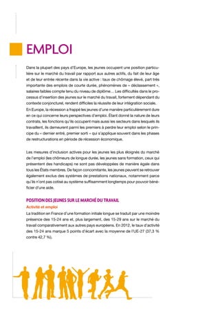 EMPLOI
Dans la plupart des pays d’Europe, les jeunes occupent une position particulière sur le marché du travail par rapport aux autres actifs, du fait de leur âge
et de leur entrée récente dans la vie active : taux de chômage élevé, part très
importante des emplois de courte durée, phénomènes de « déclassement »,
salaires faibles compte tenu du niveau de diplôme… Les difficultés dans le processus d’insertion des jeunes sur le marché du travail, fortement dépendant du
contexte conjoncturel, rendent difficiles la réussite de leur intégration sociale.
En Europe, la récession a frappé les jeunes d’une manière particulièrement dure
en ce qui concerne leurs perspectives d’emploi. Étant donné la nature de leurs
contrats, les fonctions qu’ils occupent mais aussi les secteurs dans lesquels ils
travaillent, ils demeurent parmi les premiers à perdre leur emploi selon le principe du « dernier entré, premier sorti » qui s’applique souvent dans les phases
de restructurations en période de récession économique.
Les mesures d’inclusion actives pour les jeunes les plus éloignés du marché
de l’emploi (les chômeurs de longue durée, les jeunes sans formation, ceux qui
présentent des handicaps) ne sont pas développées de manière égale dans
tous les États membres. De façon concomitante, les jeunes peuvent se retrouver
également exclus des systèmes de prestations nationaux, notamment parce
qu’ils n’ont pas cotisé au système suffisamment longtemps pour pouvoir bénéficier d’une aide.

Position des jeunes sur le marché du travail
Activité et emploi
La tradition en France d’une formation initiale longue se traduit par une moindre
présence des 15-24 ans et, plus largement, des 15-29 ans sur le marché du
travail comparativement aux autres pays européens. En 2012, le taux d’activité
des 15-24 ans marque 5 points d’écart avec la moyenne de l’UE-27 (37,3 %
contre 42,7 %).

 