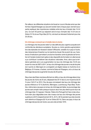 Par ailleurs, les différentes situations de travail en cours d’études ainsi que des
formes d’apprentissages qui peuvent exister dans chaque pays viennent pour
partie expliquer des importances notables entre les taux d’emploi des 15-24
ans. Ce sont 40 points qui séparent ainsi le taux d’emploi des 15-24 ans en
Grèce (13 %) et aux Pays-Bas (53 %), cet écart se réduisant fortement pour les
25-29 ans.
Un chômage croissant qui s’installe dans la durée
Le chômage chez les jeunes reste l’un des défis les plus urgents auxquels sont
confrontés les décideurs européens. Sa plus ou moins grande augmentation
lors des épisodes de récession éclaire l’efficacité, variable d’un pays à l’autre,
des mécanismes d’insertion sur le marché du travail. De ce point de vue, l’existence d’institutions permettant une bonne transition entre la période de formation et l’emploi (notamment grâce à des dispositifs de formation en alternance)
a pu contribuer à améliorer des situations nationales. Ainsi, alors que la tendance générale est à une augmentation du taux de chômage des 16-25 ans
durant la crise de 2007 à 2011, le taux de chômage des jeunes a reculé de près
de 2 points en Allemagne et a enregistré une légère baisse en Autriche et en
Belgique. À l’inverse, d’autres, comme la Grèce et l’Espagne, ont vu le taux de
chômage des jeunes augmenter de plus de 20 points.
Deux tiers des États membres affichent en effet un taux de chômage élevé chez
les jeunes de moins de 25 ans, dépassant les 20 % face à une moyenne de 23
% pour l’UE-27 en 2012. Peu de pays connaissent des taux de chômage des
jeunes inférieurs à 10 % (Autriche, Allemagne, Luxembourg, Pays-Bas). Toutefois, même dans ces pays où le taux de chômage est faible, le pourcentage des
jeunes sans emploi reste presque toujours deux fois plus élevé que le taux de
chômage total. À l’opposé, l’Irlande, l’Italie et le Portugal font face à des situations bien plus dégradées avec des niveaux de taux de chômage des jeunes
supérieurs à 30 % (respectivement 30 %, 35 %, 38 %) pendant que des records
sont atteints en Espagne (53 %) et en Grèce (55 %). Dans ces pays, le taux de
chômage des jeunes est revenu aux pics des années 1970.

147

 