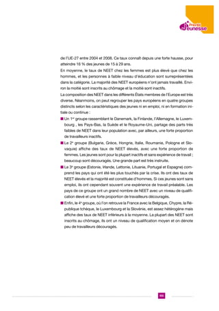 de l’UE-27 entre 2004 et 2008. Ce taux connaît depuis une forte hausse, pour
atteindre 16 % des jeunes de 15 à 29 ans.
En moyenne, le taux de NEET chez les femmes est plus élevé que chez les
hommes, et les personnes à faible niveau d’éducation sont surreprésentées
dans la catégorie. La majorité des NEET européens n’ont jamais travaillé. Environ la moitié sont inscrits au chômage et la moitié sont inactifs.
La composition des NEET dans les différents États membres de l’Europe est très
diverse. Néanmoins, on peut regrouper les pays européens en quatre groupes
distincts selon les caractéristiques des jeunes ni en emploi, ni en formation initiale ou continue :
n Un 1er groupe rassemblant le Danemark, la Finlande, l’Allemagne, le Luxembourg , les Pays-Bas, la Suède et le Royaume-Uni, partage des parts très
faibles de NEET dans leur population avec, par ailleurs, une forte proportion
de travailleurs inactifs.
n Le 2e groupe (Bulgarie, Grèce, Hongrie, Italie, Roumanie, Pologne et Slovaquie) affiche des taux de NEET élevés, avec une forte proportion de
femmes. Les jeunes sont pour la plupart inactifs et sans expérience de travail ;
beaucoup sont découragés. Une grande part est très instruite.
n Le 3e groupe (Estonie, Irlande, Lettonie, Lituanie, Portugal et Espagne) comprend les pays qui ont été les plus touchés par la crise. Ils ont des taux de
NEET élevés et la majorité est constituée d’hommes. Si ces jeunes sont sans
emploi, ils ont cependant souvent une expérience de travail préalable. Les
pays de ce groupe ont un grand nombre de NEET avec un niveau de qualification élevé et une forte proportion de travailleurs découragés.
n  nfin, le 4e groupe, où l’on retrouve la France avec la Belgique, Chypre, la RéE
publique tchèque, le Luxembourg et la Slovénie, est assez hétérogène mais
affiche des taux de NEET inférieurs à la moyenne. La plupart des NEET sont
inscrits au chômage, ils ont un niveau de qualification moyen et on dénote
peu de travailleurs découragés.

155

 
