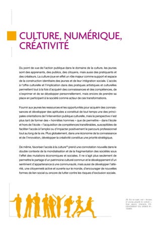 CULTURE, NUMéRIQUE,
CRéATIVITé
Du point de vue de l’action publique dans le domaine de la culture, les jeunes
sont des apprenants, des publics, des citoyens, mais aussi des pratiquants et
des créateurs. La culture joue en effet un rôle majeur comme support et espace
de la construction identitaire des jeunes et de leur intégration sociale. L’accès
à l’offre culturelle et l’implication dans des pratiques artistiques et culturelles
permettent tout à la fois d’acquérir des connaissances et des compétences, de
s’exprimer et de se développer personnellement, mais encore de prendre sa
place en participant à la société comme acteur de ces transformations.
Fournir aux jeunes les ressources et les opportunités pour acquérir des connaissances et développer des aptitudes a constitué de tout temps une des principales orientations de l’intervention publique culturelle, mais la perspective n’est
plus tant de former des « honnêtes hommes » que de permettre – dans l’école
et hors de l’école – l’acquisition de compétences transférables, susceptibles de
faciliter l’accès à l’emploi ou d’impacter positivement le parcours professionnel
tout au long de la vie. Plus globalement, dans une économie de la connaissance
et de l’innovation, développer la créativité constitue une priorité stratégique.
De même, favoriser l’accès à la culture29 prend une connotation nouvelle dans le
double contexte de la mondialisation et de la fragmentation des sociétés sous
l’effet des mutations économiques et sociales. Il ne s’agit plus seulement de
permettre le partage d’un patrimoine culturel commun et le développement d’un
sentiment d’appartenance à une communauté, mais aussi de développer l’altérité, une citoyenneté active et ouverte sur le monde, d’encourager de nouvelles
formes de lien social ou encore de lutter contre les risques d’exclusion sociale.

29. Sur ce sujet, voir « Access
of young people to culture »,
final report, Interarts, EACEA/2008/01 (OJ 2008/S 91122802.

 