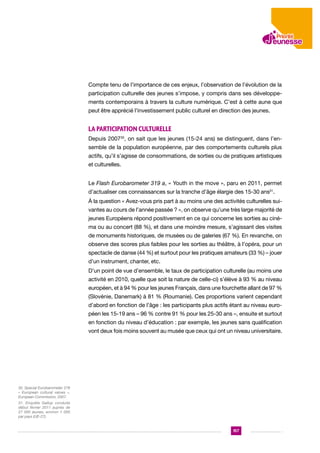 Compte tenu de l’importance de ces enjeux, l’observation de l’évolution de la
participation culturelle des jeunes s’impose, y compris dans ses développements contemporains à travers la culture numérique. C’est à cette aune que
peut être apprécié l’investissement public culturel en direction des jeunes.

La participation culturelle
Depuis 200730, on sait que les jeunes (15-24 ans) se distinguent, dans l’ensemble de la population européenne, par des comportements culturels plus
actifs, qu’il s’agisse de consommations, de sorties ou de pratiques artistiques
et culturelles.
Le Flash Eurobarometer 319 a, « Youth in the move », paru en 2011, permet
d’actualiser ces connaissances sur la tranche d’âge élargie des 15-30 ans31.
À la question « Avez-vous pris part à au moins une des activités culturelles suivantes au cours de l’année passée ? », on observe qu’une très large majorité de
jeunes Européens répond positivement en ce qui concerne les sorties au cinéma ou au concert (88 %), et dans une moindre mesure, s’agissant des visites
de monuments historiques, de musées ou de galeries (67 %). En revanche, on
observe des scores plus faibles pour les sorties au théâtre, à l’opéra, pour un
spectacle de danse (44 %) et surtout pour les pratiques amateurs (33 %) – jouer
d’un instrument, chanter, etc.
D’un point de vue d’ensemble, le taux de participation culturelle (au moins une
activité en 2010, quelle que soit la nature de celle-ci) s’élève à 93 % au niveau
européen, et à 94 % pour les jeunes Français, dans une fourchette allant de 97 %
(Slovénie, Danemark) à 81 % (Roumanie). Ces proportions varient cependant
d’abord en fonction de l’âge : les participants plus actifs étant au niveau européen les 15-19 ans – 96 % contre 91 % pour les 25-30 ans –, ensuite et surtout
en fonction du niveau d’éducation : par exemple, les jeunes sans qualification
vont deux fois moins souvent au musée que ceux qui ont un niveau universitaire.

30. Special Eurobarometer 278
« European cultural values »,
European Commission, 2007.
31. Enquête Gallup conduite
début février 2011 auprès de
27 000 jeunes, environ 1 000
par pays (UE-27).

157

 