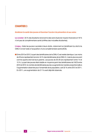 CHANTIER 3
Améliorer la santé des jeunes et favoriser l’accès à la prévention et aux soins
Le constat : 33 % des étudiants renoncent à des soins faute de moyens financiers et 18 %
n’ont pas de complémentaire santé (chiffres des mutuelles étudiantes).
L’enjeu : Aider les jeunes à accéder à leurs droits, notamment en bénéficiant du droit à la
CMU-C et de l’aide à l’acquisition d’une complémentaire santé (ACS).
n  ntre 2010 et 2012, la part des bénéficiaires de la CMU-C est restée identique. Les moins
E
de 20 ans représentent environ 44 % des bénéficiaires de la CMU-C, mais le plus souvent
comme ayants droit de leurs parents. Les jeunes de 20-29 ans représentent entre 14 et
15 %. La part des jeunes étant stable en moyenne parmi les bénéficiaires de l’ACS entre
2010 et 2012, le nombre de bénéficiaires jeunes a augmenté de manière proportionnelle à
l’augmentation observée pour l’ensemble de la population, soit 32 % entre 2012 et 2011.
En 2011, une augmentation de 21 % avait déjà été observée.

16

Rapport version provisoire RIM  |  16 janvier 2014

 