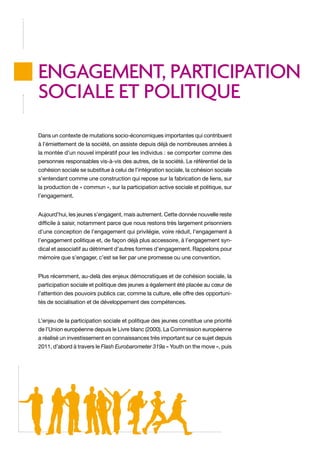 ENGAGEMENT, PARTICIPATION
SOCIALE ET POLITIQUE
Dans un contexte de mutations socio-économiques importantes qui contribuent
à l’émiettement de la société, on assiste depuis déjà de nombreuses années à
la montée d’un nouvel impératif pour les individus : se comporter comme des
personnes responsables vis-à-vis des autres, de la société. Le référentiel de la
cohésion sociale se substitue à celui de l’intégration sociale, la cohésion sociale
s’entendant comme une construction qui repose sur la fabrication de liens, sur
la production de « commun », sur la participation active sociale et politique, sur
l’engagement.
Aujourd’hui, les jeunes s’engagent, mais autrement. Cette donnée nouvelle reste
difficile à saisir, notamment parce que nous restons très largement prisonniers
d’une conception de l’engagement qui privilégie, voire réduit, l’engagement à
l’engagement politique et, de façon déjà plus accessoire, à l’engagement syndical et associatif au détriment d’autres formes d’engagement. Rappelons pour
mémoire que s’engager, c’est se lier par une promesse ou une convention.
Plus récemment, au-delà des enjeux démocratiques et de cohésion sociale, la
participation sociale et politique des jeunes a également été placée au cœur de
l’attention des pouvoirs publics car, comme la culture, elle offre des opportunités de socialisation et de développement des compétences.
L’enjeu de la participation sociale et politique des jeunes constitue une priorité
de l’Union européenne depuis le Livre blanc (2000). La Commission européenne
a réalisé un investissement en connaissances très important sur ce sujet depuis
2011, d’abord à travers le Flash Eurobarometer 319a « Youth on the move », puis

 