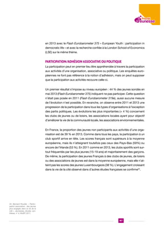 en 2013 avec le Flash Eurobarometer 375 « European Youth : participation in
democratic life » et avec la recherche confiée à la London School of Economics
(LSE) sur le même thème.

Participation/adhésion associative ou politique
La participation peut en premier lieu être appréhendée à travers la participation
aux activités d’une organisation, associative ou politique. Les enquêtes européennes ne font pas référence à la notion d’adhésion, mais on peut supposer
que la participation aux activités recouvre celle-ci.
Un premier résultat s’impose au niveau européen : 44 % des jeunes sondés en
mai 2013 (Flash Eurobarometer 375) indiquent ne pas participer. Cette question
n’était pas posée en 2011 (Flash Eurobarometer 319a), aussi aucune mesure
de l’évolution n’est possible. En revanche, on observe entre 2011 et 2013 une
progression de la participation dans tous les types d’organisations à l’exception
des partis politiques. Les évolutions les plus importantes (+ 4 %) concernent
les clubs de jeunes ou de loisirs, les associations locales ayant pour objectif
d’améliorer la vie de la communauté locale, les associations environnementales.
En France, la proportion des jeunes non participants aux activités d’une organisation est de 39 % en 2013. Comme dans tous les pays, la participation à un
club sportif arrive en tête. Les scores français sont supérieurs à la moyenne
européenne, mais ils n’atteignent toutefois pas ceux des Pays-Bas (59%) ou
encore de l’Irlande (53 %). En 2011 comme en 2013, les clubs sportifs sont surtout fréquentés par les plus jeunes (15-19 ans) et majoritairement des garçons.
De même, la participation des jeunes Français à des clubs de jeunes, de loisirs
ou des associations de jeunes est dans la moyenne européenne, mais elle n’atteint pas les scores des jeunes Luxembourgeois (38 %). L’engagement croissant
dans la vie de la cité observé dans d’autres études françaises se confirme34.

34. Bernard Roudet, « Participation associative : des jeunes
plus engagés dans la vie de la
cité », Jeunesses, études, synthèses, n° 4, INJEP, 2011.

167

 