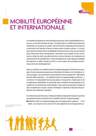 MOBILITé EUROPéENNE
ET INTERNATIONALE
La mobilité européenne et internationale des jeunes s’est considérablement accrue au cours des dernières années. Ce phénomène ne réflète pas seulement
l’expansion du tourisme et, partant, de la recherche d’expériences favorisant la
construction de l’identité à travers la découverte d’autres cultures ; il s’inscrit
aussi dans le contexte de la mondialisation des économies, ainsi que de l’entrée
dans l’économie de la connaissance. L’éducation et le capital humain constituent un pilier de cette nouvelle économie, comme facteurs de croissance, de
productivité et de compétitivité. L’Union européenne en a fait, depuis la stratégie
de Lisbonne en 2000, révisée en 2010, un axe majeur de sa politique économique et de son développement.
Dans ce contexte, la mobilité à des fins d’apprentissage est fortement encouragée à travers plusieurs programmes d’éducation formelle et non formelle au niveau européen. Les conclusions du Conseil de l’Union européenne37 définissent
ainsi les effets attendus : « La mobilité à des fins d’apprentissage contribue […]
à renforcer l’employabilité des jeunes grâce à l’acquisition d’aptitudes et de
compétences essentielles, en particulier des compétences linguistiques et en
matière de compréhension interculturelle, mais aussi des aptitudes sociales et
des compétences civiques, l’esprit d’entreprise, l’aptitude à résoudre des problèmes et la créativité en général. »
Ce même document fixe deux critères de référence des performances moyennes
européennes dans le domaine de la mobilité à des fins d’apprentissage :
n  obilité à des fins d’apprentissage dans l’enseignement supérieur : « D’ici
M
37. 2011/C 372/08, JO de l’UE
du 20/12/2011.

2020, une moyenne d’au moins 20 % des diplômés de l’enseignement su-

173

 