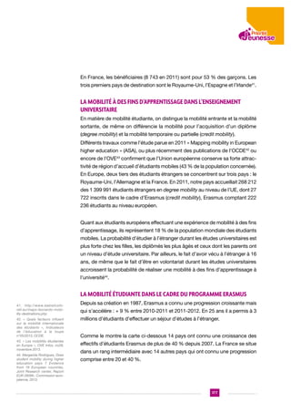 En France, les bénéficiaires (8 743 en 2011) sont pour 53 % des garçons. Les
trois premiers pays de destination sont le Royaume-Uni, l’Espagne et l’Irlande41.

La mobilité à des fins d’apprentissage dans l’enseignement
universitaire
En matière de mobilité étudiante, on distingue la mobilité entrante et la mobilité
sortante, de même on différencie la mobilité pour l’acquisition d’un diplôme
(degree mobility) et la mobilité temporaire ou partielle (credit mobility).
Différents travaux comme l’étude parue en 2011 « Mapping mobility in European
higher education » (ASA), ou plus récemment des publications de l’OCDE42 ou
encore de l’OVE43 confirment que l’Union européenne conserve sa forte attractivité de région d’accueil d’étudiants mobiles (43 % de la population concernée).
En Europe, deux tiers des étudiants étrangers se concentrent sur trois pays : le
Royaume-Uni, l’Allemagne et la France. En 2011, notre pays accueillait 268 212
des 1 399 991 étudiants étrangers en degree mobility au niveau de l’UE, dont 27
722 inscrits dans le cadre d’Erasmus (credit mobility), Erasmus comptant 222
236 étudiants au niveau européen.
Quant aux étudiants européens effectuant une expérience de mobilité à des fins
d’apprentissage, ils représentent 18 % de la population mondiale des étudiants
mobiles. La probabilité d’étudier à l’étranger durant les études universitaires est
plus forte chez les filles, les diplômés les plus âgés et ceux dont les parents ont
un niveau d’étude universitaire. Par ailleurs, le fait d’avoir vécu à l’étranger à 16
ans, de même que le fait d’être en volontariat durant les études universitaires
accroissent la probabilité de réaliser une mobilité à des fins d’apprentissage à
l’université44.

La mobilité étudiante dans le cadre du programme Erasmus
41. http://www.statisticsforall.eu/maps-leonardo-mobility-destinations.php

Depuis sa création en 1987, Erasmus a connu une progression croissante mais
qui s’accélère : + 9 % entre 2010-2011 et 2011-2012. En 25 ans il a permis à 3

42. « Quels facteurs influent
sur la mobilité internationale
des étudiants », Indicateurs
de l’éducation à la loupe
n°05/2013, OCDE.

millions d’étudiants d’effectuer un séjour d’études à l’étranger.

43. « Les mobilités étudiantes
en Europe », OVE Infos, no28,
novembre 2013.

effectifs d’étudiants Erasmus de plus de 40 % depuis 2007. La France se situe

44. Margarida Rodrigues, Does
student mobility during higher
education pays ? Evidence
from 16 European countries,
Joint Research center, Report
EUR 26089 ; Commission européenne, 2013.

Comme le montre la carte ci-dessous 14 pays ont connu une croissance des
dans un rang intermédiaire avec 14 autres pays qui ont connu une progression
comprise entre 20 et 40 %.

177

 