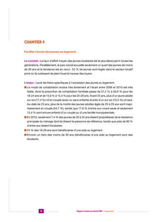 CHANTIER 4
Faciliter l’accès des jeunes au logement
Le constat : Le taux d’effort moyen des jeunes locataires est le plus élevé parmi toutes les
générations. Parallèlement, le parc social accueille seulement un quart des jeunes de moins
de 30 ans et la tendance est en recul ; 53 % de jeunes sont logés dans le secteur locatif
privé où ils subissent de plein fouet la hausse des loyers.
L’enjeu : Lever les freins spécifiques à l’accession des jeunes au logement.
n  e mode de cohabitation évolue très lentement et l’écart entre 2008 et 2010 est très
L
faible. Ainsi la proportion de cohabitation familiale passe de 51,2 % à 50,6 % pour les
18-24 ans et de 15,6 % à 15,4 % pour les 25-29 ans. Avant 25 ans, plus d’un jeune adulte
sur six (17,4 %) vit en couple (avec ou sans enfants) et près d’un sur six (15,5 %) vit seul.
Au-delà de 25 ans, plus de la moitié des jeunes adultes âgés de 25 à 29 ans sont majoritairement en couple (54,7 %), tandis que 17,6 % d’entre eux vivent seuls et seulement
15,4 % sont encore enfants d’un couple ou d’une famille monoparentale.
n  n 2010, seulement 7,4 % des jeunes de 20 à 24 ans étaient propriétaires de la résidence
E
principale du ménage dont ils étaient la personne de référence, tandis que près de 90 %
d’entre eux étaient locataires.
n  4 % des 18-29 ans sont bénéficiaires d’une aide au logement.
2
n  nviron un tiers des moins de 30 ans bénéficiaires d’une aide au logement sont des
E
étudiants.

18

Rapport version provisoire RIM  |  16 janvier 2014

 