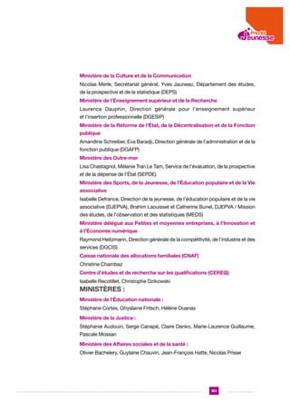 Ministère de la Culture et de la Communication
Nicolas Merle, Secrétariat général, Yves Jauneau, Département des études,
de la prospective et de la statistique (DEPS)
Ministère de l’Enseignement supérieur et de la Recherche
Laurence Dauphin, Direction générale pour l’enseignement supérieur
et l’insertion professionnelle (DGESIP)
Ministère de la Réforme de l’État, de la Décentralisation et de la Fonction
publique
Amandine Schreiber, Eva Baradji, Direction générale de l’administration et de la
fonction publique (DGAFP)
Ministère des Outre-mer
Lisa Chastagnol, Mélanie Tran Le Tam, Service de l’évaluation, de la prospective
et de la dépense de l’État (SEPDE)
Ministère des Sports, de la Jeunesse, de l’Éducation populaire et de la Vie
associative
Isabelle Defrance, Direction de la jeunesse, de l’éducation populaire et de la vie
associative (DJEPVA), Brahim Laouisset et Catherine Bunel, DJEPVA / Mission
des études, de l’observation et des statistiques (MEOS)
Ministère délégué aux Petites et moyennes entreprises, à l’Innovation et
à l’Économie numérique
Raymond Heitzmann, Direction générale de la compétitivité, de l’industrie et des
services (DGCIS)
Caisse nationale des allocations familiales (CNAF)
Christine Chambaz
Centre d’études et de recherche sur les qualifications (CEREQ)
Isabelle Recotillet, Christophe Dzikowski

Ministères :
Ministère de l’Éducation nationale :
Stéphane Cortes, Ghyslaine Fritsch, Hélène Ouanas
Ministère de la Justice :
Stéphanie Audouin, Serge Canapé, Claire Danko, Marie-Laurence Guillaume,
Pascale Mossan
Ministère des Affaires sociales et de la santé :
Olivier Bachelery, Guylaine Chauvin, Jean-François Hatte, Nicolas Prisse

183

 