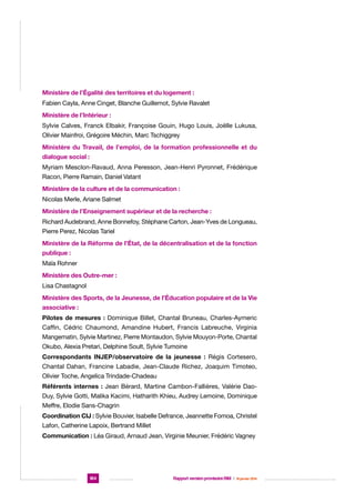 Ministère de l’Égalité des territoires et du logement :
Fabien Cayla, Anne Cinget, Blanche Guillemot, Sylvie Ravalet
Ministère de l’Intérieur :
Sylvie Calves, Franck Elbakir, Françoise Gouin, Hugo Louis, Joëlle Lukusa,
Olivier Mainfroi, Grégoire Méchin, Marc Tschiggrey
Ministère du Travail, de l’emploi, de la formation professionnelle et du
dialogue social :
Myriam Mesclon-Ravaud, Anna Peresson, Jean-Henri Pyronnet, Frédérique
Racon, Pierre Ramain, Daniel Vatant
Ministère de la culture et de la communication :
Nicolas Merle, Ariane Salmet
Ministère de l’Enseignement supérieur et de la recherche :
Richard Audebrand, Anne Bonnefoy, Stéphane Carton, Jean-Yves de Longueau,
Pierre Perez, Nicolas Tariel
Ministère de la Réforme de l’État, de la décentralisation et de la fonction
publique :
Maïa Rohner
Ministère des Outre-mer :
Lisa Chastagnol
Ministère des Sports, de la Jeunesse, de l’Éducation populaire et de la Vie
associative :
Pilotes de mesures : Dominique Billet, Chantal Bruneau, Charles-Aymeric
Caffin, Cédric Chaumond, Amandine Hubert, Francis Labreuche, Virginia
Mangematin, Sylvie Martinez, Pierre Montaudon, Sylvie Mouyon-Porte, Chantal
Okubo, Alexia Pretari, Delphine Soult, Sylvie Tumoine
Correspondants INJEP/observatoire de la jeunesse : Régis Cortesero,
Chantal Dahan, Francine Labadie, Jean-Claude Richez, Joaquim Timoteo,
Olivier Toche, Angelica Trindade-Chadeau
Référents internes : Jean Bérard, Martine Cambon-Fallières, Valérie DaoDuy, Sylvie Gotti, Malika Kacimi, Hatharith Khieu, Audrey Lemoine, Dominique
Meffre, Elodie Sans-Chagrin
Coordination CIJ : Sylvie Bouvier, Isabelle Defrance, Jeannette Fomoa, Christel
Lafon, Catherine Lapoix, Bertrand Millet
Communication : Léa Giraud, Arnaud Jean, Virginie Meunier, Frédéric Vagney

184

Rapport version provisoire RIM  |  16 janvier 2014

 