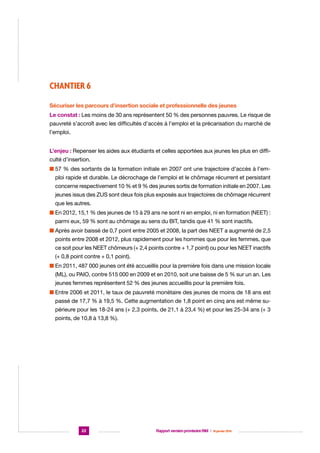CHANTIER 6
Sécuriser les parcours d’insertion sociale et professionnelle des jeunes
Le constat : Les moins de 30 ans représentent 50 % des personnes pauvres. Le risque de
pauvreté s’accroît avec les difficultés d’accès à l’emploi et la précarisation du marché de
l’emploi.
L’enjeu : Repenser les aides aux étudiants et celles apportées aux jeunes les plus en difficulté d’insertion.
n  7 % des sortants de la formation initiale en 2007 ont une trajectoire d’accès à l’em5
ploi rapide et durable. Le décrochage de l’emploi et le chômage récurrent et persistant
concerne respectivement 10 % et 9 % des jeunes sortis de formation initiale en 2007. Les
jeunes issus des ZUS sont deux fois plus exposés aux trajectoires de chômage récurrent
que les autres.
n  n 2012, 15,1 % des jeunes de 15 à 29 ans ne sont ni en emploi, ni en formation (NEET) :
E
parmi eux, 59 % sont au chômage au sens du BIT, tandis que 41 % sont inactifs.
n  près avoir baissé de 0,7 point entre 2005 et 2008, la part des NEET a augmenté de 2,5
A
points entre 2008 et 2012, plus rapidement pour les hommes que pour les femmes, que
ce soit pour les NEET chômeurs (+ 2,4 points contre + 1,7 point) ou pour les NEET inactifs
(+ 0,8 point contre + 0,1 point).
n  n 2011, 487 000 jeunes ont été accueillis pour la première fois dans une mission locale
E
(ML), ou PAIO, contre 515 000 en 2009 et en 2010, soit une baisse de 5 % sur un an. Les
jeunes femmes représentent 52 % des jeunes accueillis pour la première fois.
n  ntre 2006 et 2011, le taux de pauvreté monétaire des jeunes de moins de 18 ans est
E
passé de 17,7 % à 19,5 %. Cette augmentation de 1,8 point en cinq ans est même supérieure pour les 18-24 ans (+ 2,3 points, de 21,1 à 23,4 %) et pour les 25-34 ans (+ 3
points, de 10,8 à 13,8 %).

22

Rapport version provisoire RIM  |  16 janvier 2014

 