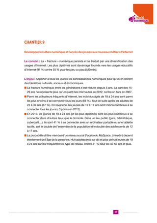 CHANTIER 9
Développer la culture numérique et l’accès des jeunes aux nouveaux métiers d’Internet
Le constat : La « fracture » numérique persiste et se traduit par une diversification des
usages d’Internet. Les plus diplômés sont davantage tournés vers les usages éducatifs
d’Internet (91 % contre 55 % pour les peu ou pas diplômés).
L’enjeu : Apporter à tous les jeunes les connaissances numériques pour qu’ils en retirent
des bénéfices culturels, sociaux et économiques.
n  a fracture numérique entre les générations s’est réduite depuis 5 ans. La part des 15L
29 ans ne représente plus qu’un quart des internautes en 2012, contre un tiers en 2007.
n  armi les utilisateurs fréquents d’Internet, les individus âgés de 18 à 24 ans sont parmi
P
les plus enclins à se connecter tous les jours (84 %), tout de suite après les adultes de
25 à 39 ans (87 %). En revanche, les jeunes de 12 à 17 ans sont moins nombreux à se
connecter tous les jours (- 3 points en 2012).
n  n 2012, les jeunes de 18 à 24 ans (et les plus diplômés) sont les plus nombreux à se
E
connecter dans d’autres lieux que le domicile. Dans un lieu public (gare, bibliothèque,
cybercafé…), ils sont 41 % à se connecter avec un ordinateur portable ou une tablette
tactile, soit le double de l’ensemble de la population et le double des adolescents de 12
à 17 ans.
n  a probabilité d’être membre d’un réseau social (Facebook, MySpace, Linkedin) dépend
L
étroitement de l’âge de la personne. Huit adolescents sur dix et plus de huit jeunes de 18
à 24 ans sur dix fréquentent ce type de réseau, contre 31 % pour les 40-59 ans et plus.

27

 