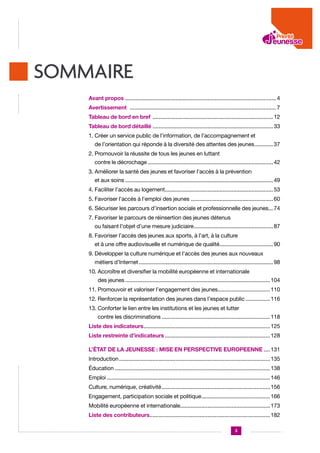 SOMMAIRE
Avant propos .................................................................................................... 4
Avertissement ................................................................................................. 7
Tableau de bord en bref ................................................................................ 12
Tableau de bord détaillé ................................................................................ 33
1. Créer un service public de l’information, de l’accompagnement et

de l’orientation qui réponde à la diversité des attentes des jeunes............. 37
2. Promouvoir la réussite de tous les jeunes en luttant

contre le décrochage................................................................................... 42
3. Améliorer la santé des jeunes et favoriser l’accès à la prévention

et aux soins.................................................................................................. 49
4. Faciliter l’accès au logement........................................................................ 53
5. Favoriser l’accès à l’emploi des jeunes....................................................... 60
6. Sécuriser les parcours d’insertion sociale et professionnelle des jeunes.... 74

7. Favoriser le parcours de réinsertion des jeunes détenus

ou faisant l’objet d’une mesure judiciaire..................................................... 87
8. Favoriser l’accès des jeunes aux sports, à l’art, à la culture

et à une offre audiovisuelle et numérique de qualité.................................... 90
9. Développer la culture numérique et l’accès des jeunes aux nouveaux

métiers d’Internet......................................................................................... 98
10.  ccroître et diversifier la mobilité européenne et internationale
A
des jeunes................................................................................................ 104
11. Promouvoir et valoriser l’engagement des jeunes................................... 110
12. Renforcer la représentation des jeunes dans l’espace public................. 116
13. Conforter le lien entre les institutions et les jeunes et lutter

contre les discriminations........................................................................ 118
Liste des indicateurs.................................................................................... 125
Liste restreinte d’indicateurs...................................................................... 128
L’ÉTAT DE LA JEUNESSE : MISE EN PERSPECTIVE EUROPEENNE..... 131
Introduction.................................................................................................... 135
Éducation....................................................................................................... 138
Emploi............................................................................................................ 146
Culture, numérique, créativité........................................................................ 156
Engagement, participation sociale et politique.............................................. 166
Mobilité européenne et internationale........................................................... 173
Liste des contributeurs................................................................................ 182
3

 