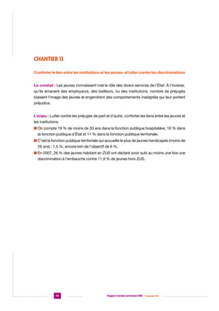 CHANTIER 13
Conforter le lien entre les institutions et les jeunes, et lutter contre les discriminations
Le constat : Les jeunes connaissent mal le rôle des divers services de l’État. À l’inverse,
qu’ils émanent des employeurs, des bailleurs, ou des institutions, nombre de préjugés
biaisent l’image des jeunes et engendrent des comportements inadaptés qui leur portent
préjudice.
L’enjeu : Lutter contre les préjugés de part et d’autre, conforter les liens entre les jeunes et
les institutions.
n  n compte 19 % de moins de 30 ans dans la fonction publique hospitalière, 16 % dans
O
la fonction publique d’État et 11 % dans la fonction publique territoriale.
n  ’est la fonction publique territoriale qui accueille le plus de jeunes handicapés (moins de
C
26 ans) : 1,5 %, encore loin de l’objectif de 6 %.
n  n 2007, 26 % des jeunes habitant en ZUS ont déclaré avoir subi au moins une fois une
E
discrimination à l’embauche contre 11,9 % de jeunes hors ZUS.

34

Rapport version provisoire RIM  |  16 janvier 2014

 