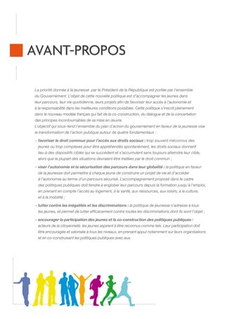 AVANT-PROPOS
La priorité donnée à la jeunesse .par le Président de la République est portée par l’ensemble
du Gouvernement. L’objet de cette nouvelle politique est d’accompagner les jeunes dans
leur parcours, leur vie quotidienne, leurs projets afin de favoriser leur accès à l’autonomie et
à la responsabilité dans les meilleures conditions possibles. Cette politique s’inscrit pleinement
dans le nouveau modèle français qui fait de la co-construction, du dialogue et de la concertation
des principes incontournables de sa mise en œuvre.
L’objectif qui sous-tend l’ensemble du plan d’action du gouvernement en faveur de la jeunesse vise
la transformation de l’action publique autour de quatre fondamentaux :
−  avoriser le droit commun pour l’accès aux droits sociaux : trop souvent méconnus des
f
jeunes ou trop complexes pour être appréhendés spontanément, les droits sociaux donnent
lieu à des dispositifs ciblés qui se succèdent et s’accumulent sans toujours atteindre leur cible,
alors que la plupart des situations devraient être traitées par le droit commun ;
−  iser l’autonomie et la sécurisation des parcours dans leur globalité : la politique en faveur
v
.
de la jeunesse doit permettre à chaque jeune de construire un projet de vie et d’accéder
à l’autonomie au terme d’un parcours sécurisé. L’accompagnement proposé dans le cadre
des politiques publiques doit tendre à englober leur parcours depuis la formation jusqu’à l’emploi,
en prenant en compte l’accès au logement, à la santé, aux ressources, aux loisirs, à la culture,
et à la mobilité ;
− utter contre les inégalités et les discriminations : la politique de jeunesse s’adresse à tous
l
.
les jeunes, et permet de lutter efficacement contre toutes les discriminations dont ils sont l’objet ;
−  ncourager la participation des jeunes et la co-construction des politiques publiques :
e
.
acteurs de la citoyenneté, les jeunes aspirent à être reconnus comme tels. Leur participation doit
être encouragée et valorisée à tous les niveaux, en prenant appui notamment sur leurs organisations
et en co-construisant les politiques publiques avec eux.

 