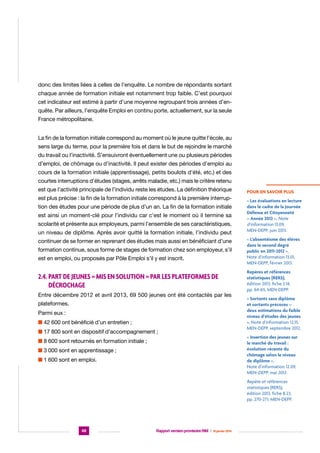 donc des limites liées à celles de l’enquête. Le nombre de répondants sortant
chaque année de formation initiale est notamment trop faible. C’est pourquoi
cet indicateur est estimé à partir d’une moyenne regroupant trois années d’enquête. Par ailleurs, l’enquête Emploi en continu porte, actuellement, sur la seule
France métropolitaine.
La fin de la formation initiale correspond au moment où le jeune quitte l’école, au
sens large du terme, pour la première fois et dans le but de rejoindre le marché
du travail ou l’inactivité. S’ensuivront éventuellement une ou plusieurs périodes
d’emploi, de chômage ou d’inactivité. Il peut exister des périodes d’emploi au
cours de la formation initiale (apprentissage), petits boulots d’été, etc.) et des
courtes interruptions d’études (stages, arrêts maladie, etc.) mais le critère retenu
est que l’activité principale de l’individu reste les études. La définition théorique
est plus précise : la fin de la formation initiale correspond à la première interruption des études pour une période de plus d’un an. La fin de la formation initiale
est ainsi un moment-clé pour l’individu car c’est le moment où il termine sa
scolarité et présente aux employeurs, parmi l’ensemble de ses caractéristiques,
un niveau de diplôme. Après avoir quitté la formation initiale, l’individu peut
continuer de se former en reprenant des études mais aussi en bénéficiant d’une
formation continue, sous forme de stages de formation chez son employeur, s’il
est en emploi, ou proposés par Pôle Emploi s’il y est inscrit.

2.4. Part de jeunes « mis en solution » par les plateformes de
décrochage
Entre décembre 2012 et avril 2013, 69 500 jeunes ont été contactés par les
plateformes.
Parmi eux :
n 42 600 ont bénéficié d’un entretien ;
n 17 800 sont en dispositif d’accompagnement ;
n 8 600 sont retournés en formation initiale ;
n 3 000 sont en apprentissage ;
n 1 600 sont en emploi.

POUR EN SAVOIR PLUS
« Les évaluations en lecture
dans le cadre de la Journée
Défense et Citoyenneté
– Année 2012 », Note
d’information 13.09,
MEN-DEPP, juin 2013.
« L’absentéisme des élèves
dans le second degré
public en 2011-2012 »,
Note d’information 13.01,
MEN-DEPP, février 2013.
Repères et références
statistiques (RERS),
édition 2013, fiche 2.14,
pp. 64-65, MEN-DEPP.
« Sortants sans diplôme
et sortants précoces –
deux estimations du faible
niveau d’études des jeunes
», Note d’information 12.15,
MEN-DEPP, septembre 2012.
« Insertion des jeunes sur
le marché du travail :
évolution récente du
chômage selon le niveau
de diplôme »,
Note d’information 12.09,
MEN-DEPP, mai 2012.

Repère et références
statistiques (RERS),
édition 2013, fiche 8.23,
pp. 270-271, MEN-DEPP.

48

Rapport version provisoire RIM  |  16 janvier 2014

 
