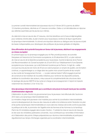 Le premier comité interministériel de la jeunesse réuni le 21 février 2013 a permis de définir
13 chantiers prioritaires, déclinés en 47 mesures concrètes. Celles-ci ont été élaborées en réponse
aux attentes exprimées par les jeunes eux-mêmes.
Au-delà de la mise en œuvre des 47 mesures, dont les bénéfices sont d’ores et déjà tangibles
pour certaines d’entre elles, le plan d’action pour la jeunesse a renforcé de façon significative
la dynamique interministérielle. Il a donné une impulsion décisive au dialogue avec les jeunes et jeté
les bases indispensables pour développer des politiques de jeunesse globales et intégrées.
Une affirmation de la priorité française en faveur de la jeunesse, déclinant nos engagements
au niveau européen
En prenant appui sur la dynamique engagée pour le Plan priorité jeunesse, les autorités
françaises ont transmis à la Commission européenne, le 20 décembre 2013, un plan national
de mise en œuvre de la Garantie européenne pour la jeunesse. Il porte la réponse de la France
à la Recommandation du Conseil européen du 22 avril 2013 sur l’établissement d’une Garantie
européenne pour la jeunesse, qui a été fortement soutenue par la France. Il s’agit de « veiller
à ce que tous les jeunes de moins de 25 ans se voient proposer un emploi de qualité, une formation
continue, un apprentissage ou un stage dans les quatre mois suivant la perte de leur emploi
ou leur sortie de l’enseignement formel… ». Le plan national traduit l’effort engagé et permet
de construire et de mobiliser de nouvelles initiatives pour renforcer les dispositifs existants,
améliorer la coordination des acteurs, mieux assurer la complémentarité des structures dans
le repérage des jeunes NEETS et leur prise en charge et accompagnement. Il rejoint et impacte
notamment les chantiers 5, 6 et 10 du CIJ.
Une dynamique interministérielle qui a contribué à structurer le travail mené par les comités
d’administration régionale
L’élaboration du plan d’action du gouvernement pour la jeunesse s’est effectuée dès l’automne
2012 dans une dynamique interministérielle forte.
Le ministère chargé de la jeunesse s’est mobilisé pour animer la coordination interministérielle,
suivre le développement de chacune des mesures et veiller à la cohérence entre l’évolution du plan
et les autres dynamiques interministérielles en cours dans les champs de la lutte contre la pauvreté,
la politique de la ville, la promotion de l’égalité entre les femmes et les hommes ou le handicap.
Parmi les 24 ministères engagés dans le plan d’action, 11 pilotent la mise en œuvre de mesures
en lien avec les ministères partenaires concernés ; tous contribuent aux remontées d’information
et à l’élaboration des points d’étape préparatoires aux réunions interministérielles et participent
régulièrement aux temps d’échanges organisés par la coordination interministérielle.

5

 