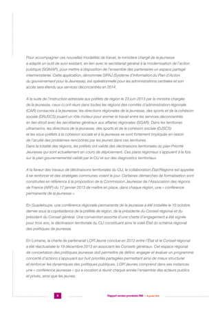 Pour accompagner ces nouvelles modalités de travail, le ministère chargé de la jeunesse
a adapté un outil de suivi existant, en lien avec le secrétariat général à la modernisation de l’action
publique (SGMAP), pour mettre à disposition de l’ensemble des partenaires un espace partagé
interministériel. Cette application, dénommée SIPAJ (Système d’Information du Plan d’Action
du gouvernement pour la Jeunesse), est opérationnelle pour les administrations centrales et son
accès sera étendu aux services déconcentrés en 2014.
A la suite de l’instruction adressée aux préfets de région le 23 juin 2013 par la ministre chargée
de la jeunesse, ceux-ci ont réuni dans toutes les régions des comités d’administration régionale
(CAR) consacrés à la jeunesse; les directions régionales de la jeunesse, des sports et de la cohésion
sociale (DRJSCS) jouant un rôle moteur pour animer le travail entre les services déconcentrés
en lien étroit avec les secrétaires généraux aux affaires régionales (SGAR). Dans les territoires
ultramarins, les directions de la jeunesse, des sports et de la cohésion sociale (DJSCS)
et les sous-préfets à la cohésion sociale et à la jeunesse se sont fortement impliqués en raison
de l’acuité des problèmes rencontrés par les jeunes dans ces territoires.
Dans la totalité des régions, les préfets ont validé des déclinaisons territoriales du plan Priorité
Jeunesse qui sont actuellement en cours de déploiement. Ces plans régionaux s’appuient à la fois
sur le plan gouvernemental validé par le CIJ et sur des diagnostics territoriaux.
A la faveur des travaux de déclinaisons territoriales du CIJ, la collaboration État/Régions est appelée
à se renforcer et des stratégies communes voient le jour. Certaines démarches de formalisation sont
construites en référence à la proposition de la Commission Jeunesse de l’Association des régions
de France (ARF) du 17 janvier 2013 de mettre en place, dans chaque région, une « conférence
permanente de la jeunesse ».
En Guadeloupe, une conférence régionale permanente de la jeunesse a été installée le 10 octobre
dernier sous la coprésidence de la préfète de région, de la présidente du Conseil régional et du
président du Conseil général. Une convention assortie d’une charte d’engagement a été signée
pour trois ans, la déclinaison territoriale du CIJ constituant ainsi le volet État du schéma régional
des politiques de jeunesse.
En Lorraine, la charte de partenariat LOR’Jeune conclue en 2012 entre l’État et le Conseil régional
a été réactualisée le 19 décembre 2013 en associant les Conseils généraux. Cet espace régional
de concertation des politiques jeunesse doit permettre de définir, engager et évaluer un programme
concerté d’actions s’appuyant sur huit priorités partagées permettant ainsi de mieux structurer
et renforcer les dynamiques des politiques publiques. LOR’Jeunes comprend dans ses instances
une « conférence jeunesse » qui a vocation à réunir chaque année l’ensemble des acteurs publics
et privés, ainsi que les jeunes.

6

Rapport version provisoire RIM  |  16 janvier 2014

 