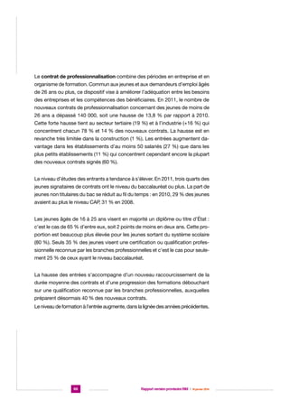 Le contrat de professionnalisation combine des périodes en entreprise et en
organisme de formation. Commun aux jeunes et aux demandeurs d’emploi âgés
de 26 ans ou plus, ce dispositif vise à améliorer l’adéquation entre les besoins
des entreprises et les compétences des bénéficiaires. En 2011, le nombre de
nouveaux contrats de professionnalisation concernant des jeunes de moins de
26 ans a dépassé 140 000, soit une hausse de 13,8 % par rapport à 2010.
Cette forte hausse tient au secteur tertiaire (19 %) et à l’industrie (+16 %) qui
concentrent chacun 78 % et 14 % des nouveaux contrats. La hausse est en
revanche très limitée dans la construction (1 %). Les entrées augmentent davantage dans les établissements d’au moins 50 salariés (27 %) que dans les
plus petits établissements (11 %) qui concentrent cependant encore la plupart
des nouveaux contrats signés (60 %).
Le niveau d’études des entrants a tendance à s’élever. En 2011, trois quarts des
jeunes signataires de contrats ont le niveau du baccalauréat ou plus. La part de
jeunes non titulaires du bac se réduit au fil du temps : en 2010, 29 % des jeunes
avaient au plus le niveau CAP, 31 % en 2008.
Les jeunes âgés de 16 à 25 ans visent en majorité un diplôme ou titre d’État :
c’est le cas de 65 % d’entre eux, soit 2 points de moins en deux ans. Cette proportion est beaucoup plus élevée pour les jeunes sortant du système scolaire
(80 %). Seuls 35 % des jeunes visent une certification ou qualification professionnelle reconnue par les branches professionnelles et c’est le cas pour seulement 25 % de ceux ayant le niveau baccalauréat.
La hausse des entrées s’accompagne d’un nouveau raccourcissement de la
durée moyenne des contrats et d’une progression des formations débouchant
sur une qualification reconnue par les branches professionnelles, auxquelles
préparent désormais 40 % des nouveaux contrats.
Le niveau de formation à l’entrée augmente, dans la lignée des années précédentes.

66

Rapport version provisoire RIM  |  16 janvier 2014

 