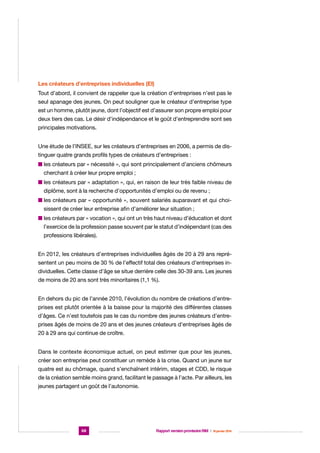 Les créateurs d’entreprises individuelles (EI)
Tout d’abord, il convient de rappeler que la création d’entreprises n’est pas le
seul apanage des jeunes. On peut souligner que le créateur d’entreprise type
est un homme, plutôt jeune, dont l’objectif est d’assurer son propre emploi pour
deux tiers des cas. Le désir d’indépendance et le goût d’entreprendre sont ses
principales motivations.
Une étude de l’INSEE, sur les créateurs d’entreprises en 2006, a permis de distinguer quatre grands profils types de créateurs d’entreprises :
n es créateurs par « nécessité », qui sont principalement d’anciens chômeurs
l
cherchant à créer leur propre emploi ;
n es créateurs par « adaptation », qui, en raison de leur très faible niveau de
l
diplôme, sont à la recherche d’opportunités d’emploi ou de revenu ;
n es créateurs par « opportunité », souvent salariés auparavant et qui choil
sissent de créer leur entreprise afin d’améliorer leur situation ;
n es créateurs par « vocation », qui ont un très haut niveau d’éducation et dont
l
l’exercice de la profession passe souvent par le statut d’indépendant (cas des
professions libérales).
En 2012, les créateurs d’entreprises individuelles âgés de 20 à 29 ans représentent un peu moins de 30 % de l’effectif total des créateurs d’entreprises individuelles. Cette classe d’âge se situe derrière celle des 30-39 ans. Les jeunes
de moins de 20 ans sont très minoritaires (1,1 %).
En dehors du pic de l’année 2010, l’évolution du nombre de créations d’entreprises est plutôt orientée à la baisse pour la majorité des différentes classes
d’âges. Ce n’est toutefois pas le cas du nombre des jeunes créateurs d’entreprises âgés de moins de 20 ans et des jeunes créateurs d’entreprises âgés de
20 à 29 ans qui continue de croître.
Dans le contexte économique actuel, on peut estimer que pour les jeunes,
créer son entreprise peut constituer un remède à la crise. Quand un jeune sur
quatre est au chômage, quand s’enchaînent intérim, stages et CDD, le risque
de la création semble moins grand, facilitant le passage à l’acte. Par ailleurs, les
jeunes partagent un goût de l’autonomie.

68

Rapport version provisoire RIM  |  16 janvier 2014

 