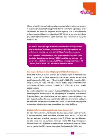 18 ans et les 18-24 ans s’explique notamment par le fait que les premiers sont
le plus souvent au domicile des parents et qu’ils sont moins exposés au risque
de pauvreté. En revanche, les jeunes adultes âgés de 25 à 34 ans présentent
un taux de pauvreté beaucoup plus faible (13,8 %), soit un jeune sur sept. Cette
proportion est même inférieure à celle constatée pour l’ensemble de la population (14,3 %).

Le niveau de vie est égal au revenu disponible du ménage divisé
par le nombre d’unités de consommation (UC). Le niveau de vie
est donc le même pour tous les individus d’un même ménage.
Les unités de consommation sont généralement calculées selon
l’échelle d’équivalence dite de l’OCDE modifiée qui attribue 1 UC
au premier adulte du ménage, 0,5 UC aux autres personnes de 14
ans ou plus et 0,3 UC aux enfants de moins de 14 ans.

Une hausse du taux de pauvreté plus prononcée chez les jeunes
Entre 2006 et 2011, le taux de pauvreté des jeunes de moins de 18 ans est passé de 17,7 % à 19,5 %. Cette augmentation de 1,8 point en cinq ans est même
supérieure pour les 18-24 ans (+ 2,3 points, de 21,1 à 23,4 %) et pour les 25-34
ans (+ 3 points, de 10,8 à 13,8 %). La hausse du taux de pauvreté est moindre
pour l’ensemble de la population : il passe de 13,2 % à 14,3 %, soit 1,1 point
supplémentaire.
Ce constat est confirmé par plusieurs études de l’INSEE qui montrent qu’une majorité des jeunes de moins de 25 ans ne dispose pas d’une réelle indépendance
financière. Ils sont soit pris en charge par leurs parents, notamment s’ils sont encore étudiants, soit au chômage ou en emploi faiblement rémunéré. En particulier,
les conditions d’emplois moins favorables (contrat à durée limitée, temps partiel,
entre autres) affectent davantage la population des moins de 25 ans.
Les jeunes femmes plus exposées au risque de pauvreté
On note non seulement une disparité des taux de pauvreté selon la tranche
d’âge des individus, mais aussi selon leur sexe. Ainsi, en 2011, 14,9 % des
femmes sont sous le seuil de pauvreté contre 13,6 % des hommes. Cet écart
est plus faible pour les jeunes de moins de 18 ans (19,8 % pour les jeunes
femmes contre 19,2 % pour les jeunes hommes). En revanche, il est de 4 points
pour la tranche des 18-24 ans et de presque 3 points pour les 25-34 ans.

83

 