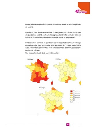 entre la mesure « objective » du premier indicateur et la mesure plus « subjective »
du second.
Par ailleurs, dans le premier indicateur, tous les jeunes sont pris en compte, tandis que dans le second, seule une faible proportion d’entre eux l’est : celle des
moins de 30 ans qui sont référents du ménage auquel ils appartiennent.
L’indicateur de pauvreté en conditions de vie apporte toutefois un éclairage
complémentaire, dans un domaine où la perception de l’individu peut s’avérer
aussi pertinente que l’indicateur basé sur des données de revenus et de composition du ménage.
Une mesure territoriale de la pauvreté monétaire

85

 