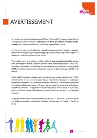 AVERTISSEMENT
Le comité interministériel de la jeunesse (CIJ) du 21 février 2013 a assorti le plan Priorité
Jeunesse et ses 47 mesures d’un tableau de bord d’une quarantaine d’indicateurs statistiques pour suivre l’évolution de la situation de la jeunesse en France.
Le Premier ministre a confié à l’Institut national de la jeunesse et de l’éducation populaire
(INJEP-Observatoire de la jeunesse et des politiques de jeunesse) le soin de le préparer, en
concertation avec les organisations de jeunes.
Pour finaliser, suivre et actualiser ce tableau de bord, un groupe interministériel permanent, présidé par le directeur de l’INJEP, Olivier Toche, a été mis en place le 14 mai 2013.
Ce groupe de travail est composé des représentants des services statistiques ministériels
(SSM) de tous les ministères concernés par les mesures du CIJ, ainsi que du CEREQ et de
la CNAF.
De fait, l’INJEP avait déjà travaillé, sous l’impulsion de son conseil scientifique où l’INSEE
est représenté, et avec le concours des SSM, à l’identification des sources statistiques
concernant la jeunesse, à leur mobilisation et à leur valorisation, comme en témoignent à la
fois l’édition de l’Atlas des jeunes en France - dans le cadre d’un partenariat éditorial avec
les éditions Autrement - et la publication du rapport 2012 de l’Observatoire de la jeunesse,
que porte l’INJEP, intitulé Inégalités entre jeunes sur fond de crise à La Documentation
française.
Le groupe interministériel permanent institué par le CIJ du 21 février 2013 s’est réuni quatre
fois depuis son installation le 14 mai 2013 (8 juillet, 16 septembre, 22 octobre, 17 décembre
2013).

9

 