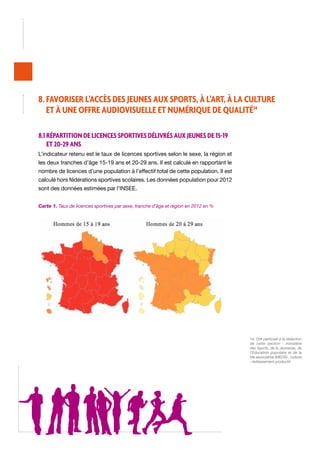 8. Favoriser l’accès des jeunes aux sports, à l’art, à la culture
et à une offre audiovisuelle et numérique de qualité14
8.1 Répartition de licences sportives délivrés aux jeunes de 15-19
et 20-29 ans
L’indicateur retenu est le taux de licences sportives selon le sexe, la région et
les deux tranches d’âge 15-19 ans et 20-29 ans. Il est calculé en rapportant le
nombre de licences d’une population à l’effectif total de cette population. Il est
calculé hors fédérations sportives scolaires. Les données population pour 2012
sont des données estimées par l’INSEE.
Carte 1. Taux de licences sportives par sexe, tranche d’âge et région en 2012 en %

14. Ont participé à la rédaction
de cette section : ministère
des Sports, de la Jeunesse, de
l’Éducation populaire et de la
Vie associative (MEOS) ; culture
; redressement productif.

 