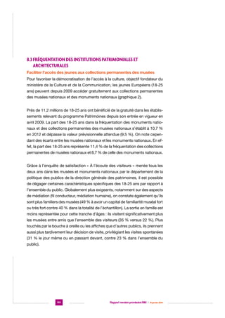 8.3 Fréquentation des institutions patrimoniales et
architecturales
Faciliter l’accès des jeunes aux collections permanentes des musées
Pour favoriser la démocratisation de l’accès à la culture, objectif fondateur du
ministère de la Culture et de la Communication, les jeunes Européens (18-25
ans) peuvent depuis 2009 accéder gratuitement aux collections permanentes
des musées nationaux et des monuments nationaux (graphique 2).
Près de 11,2 millions de 18-25 ans ont bénéficié de la gratuité dans les établissements relevant du programme Patrimoines depuis son entrée en vigueur en
avril 2009. La part des 18-25 ans dans la fréquentation des monuments nationaux et des collections permanentes des musées nationaux s’établit à 10,7 %
en 2012 et dépasse la valeur prévisionnelle attendue (9,5 %). On note cependant des écarts entre les musées nationaux et les monuments nationaux. En effet, la part des 18-25 ans représente 11,4 % de la fréquentation des collections
permanentes de musées nationaux et 8,7 % de celle des monuments nationaux.
Grâce à l’enquête de satisfaction « À l’écoute des visiteurs » menée tous les
deux ans dans les musées et monuments nationaux par le département de la
politique des publics de la direction générale des patrimoines, il est possible
de dégager certaines caractéristiques spécifiques des 18-25 ans par rapport à
l’ensemble du public. Globalement plus exigeants, notamment sur des aspects
de médiation (fil conducteur, médiation humaine), on constate également qu’ils
sont plus familiers des musées (49 % à avoir un capital de familiarité muséal fort
ou très fort contre 40 % dans la totalité de l’échantillon). La sortie en famille est
moins représentée pour cette tranche d’âges : ils visitent significativement plus
les musées entre amis que l’ensemble des visiteurs (35 % versus 22 %). Plus
touchés par le bouche à oreille ou les affiches que d’autres publics, ils prennent
aussi plus tardivement leur décision de visite, privilégiant les visites spontanées
(31 % le jour même ou en passant devant, contre 23 % dans l’ensemble du
public).

94

Rapport version provisoire RIM  |  16 janvier 2014

 