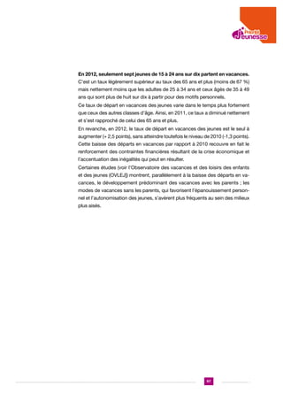 En 2012, seulement sept jeunes de 15 à 24 ans sur dix partent en vacances.
C’est un taux légèrement supérieur au taux des 65 ans et plus (moins de 67 %)
mais nettement moins que les adultes de 25 à 34 ans et ceux âgés de 35 à 49
ans qui sont plus de huit sur dix à partir pour des motifs personnels.
Ce taux de départ en vacances des jeunes varie dans le temps plus fortement
que ceux des autres classes d’âge. Ainsi, en 2011, ce taux a diminué nettement
et s’est rapproché de celui des 65 ans et plus.
En revanche, en 2012, le taux de départ en vacances des jeunes est le seul à
augmenter (+ 2,5 points), sans atteindre toutefois le niveau de 2010 (-1,3 points).
Cette baisse des départs en vacances par rapport à 2010 recouvre en fait le
renforcement des contraintes financières résultant de la crise économique et
l’accentuation des inégalités qui peut en résulter.
Certaines études (voir l’Observatoire des vacances et des loisirs des enfants
et des jeunes (OVLEJ]) montrent, parallèlement à la baisse des départs en vacances, le développement prédominant des vacances avec les parents ; les
modes de vacances sans les parents, qui favorisent l’épanouissement personnel et l’autonomisation des jeunes, s’avèrent plus fréquents au sein des milieux
plus aisés.

97

 