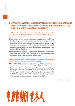 9. Développer la culture numérique et l’accès des jeunes aux nouveaux
métiers d’Internet Développer la culture numérique et l’accès des
jeunes aux nouveaux métiers d’Internet15
La diffusion dans la société de l’équipement et de l’usage des nouvelles
technologies de l’information et de la communication (TIC) se développe
de façon progressive et inégale.
n  our désigner le fossé entre ceux qui utilisent les potentialités des TIC pour
P
leurs besoins personnels ou professionnels et ceux qui ne sont pas en état de
les exploiter faute de pouvoir accéder aux équipements ou faute de compétences, on a eu recours au terme de « fracture numérique ». Ce terme est la
traduction de l’expression américaine « Digital Divide » qui a surgi à la fin des
années 1990, aux États-Unis.
n  our expliquer ces inégalités d’équipement ou d’usage des TIC, quatre criP
tères sont pris en compte : l’âge, la profession et les catégories socioprofessionnelles (PCS), le niveau de diplôme et les revenus.
En 2012, il apparaît que la fracture numérique s’est réduite depuis cinq ans,
selon les résultats de la dernière enquête de l’INSEE.
n  ntre 2007 et 2012, la proportion de personnes ayant utilisé Internet au cours
E
des trois derniers mois est passée de 56 % à 75 %. Les différences sont
toujours marquées entre générations, mais elles s’estompent avec le temps.
Pour les générations nées après 1990, la proportion d’internautes, proche de
100 %, a gagné 8 points en cinq ans. Parmi les générations nées entre 1930
et 1990, elle a progressé d’environ 15 points. Pour les générations nées avant
1930, le taux d’internautes évolue peu et reste inférieur à 9 %.
15. Ont participé à la rédaction
de cette section : ministère du
Redressement productif /DGCIS.

 