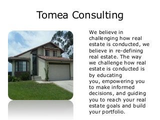 Tomea Consulting
We believe in
challenging how real
estate is conducted, we
believe in re-defining
real estate. The way
we challenge how real
estate is conducted is
by educating
you, empowering you
to make informed
decisions, and guiding
you to reach your real
estate goals and build
your portfolio.
 