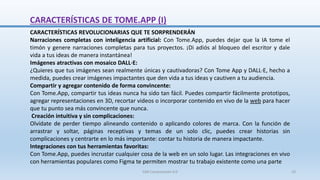 CARACTERÍSTICAS DE TOME.APP (I)
CARACTERÍSTICAS REVOLUCIONARIAS QUE TE SORPRENDERÁN
Narraciones completas con inteligencia artificial: Con Tome.App, puedes dejar que la IA tome el
timón y genere narraciones completas para tus proyectos. ¡Di adiós al bloqueo del escritor y dale
vida a tus ideas de manera instantánea!
Imágenes atractivas con mosaico DALL·E:
¿Quieres que tus imágenes sean realmente únicas y cautivadoras? Con Tome App y DALL·E, hecho a
medida, puedes crear imágenes impactantes que den vida a tus ideas y cautiven a tu audiencia.
Compartir y agregar contenido de forma convincente:
Con Tome.App, compartir tus ideas nunca ha sido tan fácil. Puedes compartir fácilmente prototipos,
agregar representaciones en 3D, recortar videos o incorporar contenido en vivo de la web para hacer
que tu punto sea más convincente que nunca.
Creación intuitiva y sin complicaciones:
Olvídate de perder tiempo alineando contenido o aplicando colores de marca. Con la función de
arrastrar y soltar, páginas receptivas y temas de un solo clic, puedes crear historias sin
complicaciones y centrarte en lo más importante: contar tu historia de manera impactante.
Integraciones con tus herramientas favoritas:
Con Tome.App, puedes incrustar cualquier cosa de la web en un solo lugar. Las integraciones en vivo
con herramientas populares como Figma te permiten mostrar tu trabajo existente como una parte
SJM Computación 4.0 10
 