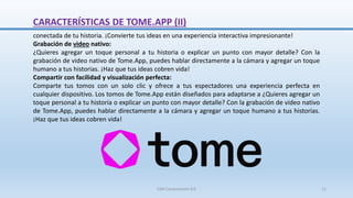 CARACTERÍSTICAS DE TOME.APP (II)
conectada de tu historia. ¡Convierte tus ideas en una experiencia interactiva impresionante!
Grabación de video nativo:
¿Quieres agregar un toque personal a tu historia o explicar un punto con mayor detalle? Con la
grabación de video nativo de Tome.App, puedes hablar directamente a la cámara y agregar un toque
humano a tus historias. ¡Haz que tus ideas cobren vida!
Compartir con facilidad y visualización perfecta:
Comparte tus tomos con un solo clic y ofrece a tus espectadores una experiencia perfecta en
cualquier dispositivo. Los tomos de Tome.App están diseñados para adaptarse a ¿Quieres agregar un
toque personal a tu historia o explicar un punto con mayor detalle? Con la grabación de video nativo
de Tome.App, puedes hablar directamente a la cámara y agregar un toque humano a tus historias.
¡Haz que tus ideas cobren vida!
SJM Computación 4.0 11
 