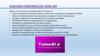 FUNCIONES PRINCIPALES DE TOME.APP
Algunas de las funciones principales de Tome.app son:
• Crear presentaciones de forma rápida y creativa con la ayuda de la inteligencia artificial.
• Generar contenido a partir de un prompt o una idea en la barra de búsqueda.
• Guardar y organizar tus presentaciones en un espacio de trabajo.
• Personalizar el diseño y la apariencia de tus diapositivas.
• Compartir tus presentaciones con otros usuarios.
• Crear presentaciones con narrativas e imágenes generadas por la IA.
• Utilizar plantillas predefinidas para crear presentaciones más rápidamente.
• Agregar texto, imágenes y videos a tus diapositivas.
• Exportar tus presentaciones en diferentes formatos como PDF o HTML.
• Acceder a una biblioteca de recursos multimedia para mejorar tus presentaciones.
SJM Computación 4.0 12
 