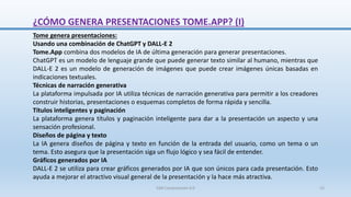 ¿CÓMO GENERA PRESENTACIONES TOME.APP? (I)
Tome genera presentaciones:
Usando una combinación de ChatGPT y DALL-E 2
Tome.App combina dos modelos de IA de última generación para generar presentaciones.
ChatGPT es un modelo de lenguaje grande que puede generar texto similar al humano, mientras que
DALL-E 2 es un modelo de generación de imágenes que puede crear imágenes únicas basadas en
indicaciones textuales.
Técnicas de narración generativa
La plataforma impulsada por IA utiliza técnicas de narración generativa para permitir a los creadores
construir historias, presentaciones o esquemas completos de forma rápida y sencilla.
Títulos inteligentes y paginación
La plataforma genera títulos y paginación inteligente para dar a la presentación un aspecto y una
sensación profesional.
Diseños de página y texto
La IA genera diseños de página y texto en función de la entrada del usuario, como un tema o un
tema. Esto asegura que la presentación siga un flujo lógico y sea fácil de entender.
Gráficos generados por IA
DALL-E 2 se utiliza para crear gráficos generados por IA que son únicos para cada presentación. Esto
ayuda a mejorar el atractivo visual general de la presentación y la hace más atractiva.
SJM Computación 4.0 15
 