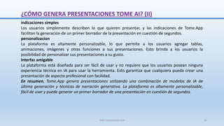 ¿CÓMO GENERA PRESENTACIONES TOME AI? (II)
indicaciones simples
Los usuarios simplemente describen lo que quieren presentar, y las indicaciones de Tome.App
facilitan la generación de un primer borrador de la presentación en cuestión de segundos.
personalizacion
La plataforma es altamente personalizable, lo que permite a los usuarios agregar tablas,
animaciones, imágenes y otras funciones a sus presentaciones. Esto brinda a los usuarios la
posibilidad de personalizar sus presentaciones a su gusto.
Interfaz amigable
La plataforma está diseñada para ser fácil de usar y no requiere que los usuarios posean ninguna
experiencia técnica en IA para usar la herramienta. Esto garantiza que cualquiera pueda crear una
presentación de aspecto profesional con facilidad.
En resumen, Tome.App genera presentaciones utilizando una combinación de modelos de IA de
última generación y técnicas de narración generativa. La plataforma es altamente personalizable,
fácil de usar y puede generar un primer borrador de una presentación en cuestión de segundos.
SJM Computación 4.0 16
 