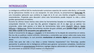 INTRODUCCIÓN
La inteligencia artificial (IA) ha revolucionado numerosos aspectos de nuestra vida diaria, y el mundo
de las aplicaciones móviles no es una excepción. En este artículo, te presentaremos Tome.App AI,
una innovadora aplicación que combina la magia de la IA con una interfaz amigable y funciones
sorprendentes. Prepárate para descubrir cómo esta herramienta puede mejorar tu vida y cómo
puedes aprovecharla al máximo.
Durante los últimos meses hemos visto cómo las herramientas basadas en inteligencia artificial han
conquistado Internet. Y es que hoy día, generar imágenes con IA es algo que ya apenas nos
sorprende, sobre todo gracias a la labor de herramientas tales como ChatGPT, DALL-E, Stable
Diffusion o Midjourney. Dichas herramientas resultan de gran utilidad, pero pueden llegar a ser aún
más útiles cuando se les encuentra una aplicación real.
Desde el lanzamiento de DALL-E y ChatGPT, la IA Generativa no ha dejado de convertirse en noticia.
Día tras día se publican nuevos artículos, entrevistas y contenidos que versan sobre esta nueva área
de desarrollo tecnológico, la cual promete revolucionar el entorno digital que conocemos hasta
ahora.
¿Estás listo para dar vida a tus ideas y contar historias impactantes? Con Tome.App, puedes
aprovechar la potencia de la inteligencia artificial para generar narraciones completas, transformar
tus documentos en presentaciones dinámicas y agregar páginas adicionales en cuestión de segundos.
¡Es como tener un asistente virtual creativo a tu disposición!
SJM Computación 4.0 2
 