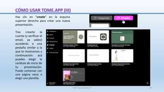 Tras crearte la
cuenta (y verificar el
email, ya sabes)
accederás a una
pestaña similar a la
que te mostramos a
continuación: acá
puedes elegir la
carátula de inicio de
tu presentación.
Puede comenzar con
una página vacía o
elegir una plantilla.
Haz clic en “create” en la esquina
superior derecha para crear una nueva
presentación.
CÓMO USAR TOME.APP (III)
SJM Computación 4.0 20
 