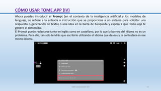 Ahora puedes introducir el Prompt (en el contexto de la inteligencia artificial y los modelos de
lenguaje, se refiere a la entrada o instrucción que se proporciona a un sistema para solicitar una
respuesta o generación de texto) o una idea en la barra de búsqueda y espera a que Tome.app te
genere el contenido.
El Prompt puede redactarse tanto en inglés como en castellano, por lo que la barrera del idioma no es un
problema. Para ello, tan solo tendrás que escribirle utilizando el idioma que deseas y te contestará en ese
mismo idioma.
CÓMO USAR TOME.APP (IV)
SJM Computación 4.0 21
 