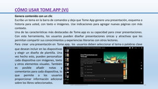 Genera contenido con un clic
Escribe un tema en la barra de comandos y deja que Tome App genere una presentación, esquema o
historia para usted, con texto e imágenes. Use indicaciones para agregar nuevas páginas con más
contexto.
Una de las características más destacadas de Tome.app es su capacidad para crear presentaciones.
Con esta herramienta, los usuarios pueden diseñar presentaciones únicas y atractivas que les
permitan compartir sus conocimientos y experiencias literarias con otros lectores.
Para crear una presentación en Tome.app, los usuarios deben seleccionar el tema o palabras clave
que desean incluir en las diapositivas
y elegir un diseño de plantilla. Una
vez hecho esto, pueden personalizar
cada diapositiva con imágenes, texto
y otros elementos visuales. También
es posible añadir notas y
comentarios para cada diapositiva, lo
que permite a los usuarios
proporcionar información adicional
sobre los libros seleccionados.
CÓMO USAR TOME.APP (VI)
SJM Computación 4.0 23
 