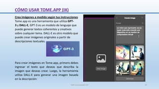 Crea imágenes a medida según tus instrucciones
Tome.app es una herramienta que utiliza GPT-
3 y DALL-E, GPT-3 es un modelo de lenguaje que
puede generar textos coherentes y creativos
sobre cualquier tema. DALL-E es otro modelo que
puede crear imágenes originales a partir de
descripciones textuales.
Para crear imágenes en Tome.app, primero debes
ingresar el texto que deseas que describa la
imagen que deseas crear. Luego, la herramienta
utiliza DALL-E para generar una imagen basada
en la descripción:
CÓMO USAR TOME.APP (IX)
SJM Computación 4.0 26
 