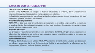 CASOS DE USO DE TOME.APP (I)
CASOS DE USO DE TOME.APP
Explora cómo TOME.APP se adapta a diversas situaciones y sectores, desde presentaciones
empresariales y proyectos educativos hasta exposiciones artísticas.
La flexibilidad y personalización que ofrece la plataforma la convierten en una herramienta útil para
una amplia gama de usuarios y necesidades.
Presentaciones empresariales
TOME.APP es ideal para crear presentaciones profesionales en el ámbito empresarial. La herramienta
te ayuda a diseñar diapositivas atractivas y efectivas para reuniones de negocios, presentaciones de
ventas, informes de resultados y más.
Proyectos educativos
Los profesores y estudiantes también pueden beneficiarse de TOME.APP para crear presentaciones
educativas. La plataforma es perfecta para preparar clases, exposiciones orales o proyectos de
investigación de forma rápida y creativa.
Exposiciones artísticas
Artistas y diseñadores pueden utilizar TOME.APP para crear presentaciones visuales que destaquen
sus obras y proyectos. La IA de la herramienta facilita la personalización y adaptación de las
diapositivas a diferentes estilos artísticos y temáticas.
SJM Computación 4.0 28
 