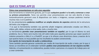 QUE ES TOME.APP (I)
Cómo crear presentaciones en solo unos segundos
Esta herramienta es totalmente gratuita, por lo que cualquiera puede ir a la web y comenzar a crear
su primera presentación. Tome nos permite crear presentaciones con tan solo decirle el tema.
Automáticamente generará unas 8 diapositivas con texto e imágenes, aunque podemos insertar
muchas más si se lo pedimos.
En las presentaciones podemos modificar un amplio abanico de aspectos además de la estructura
del texto y las imágenes.
Y es que la herramienta también nos permite añadir imágenes adicionales creadas con DALL-E,
vídeos, gifs, tablas, enlaces a otras webs, tuits, y mucho más.
La herramienta permite crear presentaciones también en español, por lo que el idioma no será
problema. Eso sí, Tome será mucho más útil sobre todo para aquellas personas que sepan sacarle el
máximo provecho a DALL-E o a ChatGPT, ya que si le ofreces unas directrices claras y exactas de lo
que quieres hacer, es muy posible que los resultados te acaben convenciendo.
Con opción de transcripción de audio y colaborativas
Tome también permite generar contenido por medio de trascripción de audio a texto, por lo que si
tienes un micrófono en el ordenador también podrás crear presentaciones sin tan siquiera escribir.
Además, si la presentación es colaborativa, puedes invitar a personas a tu espacio de trabajo para ver
y crear contenido.
SJM Computación 4.0 3
 