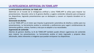 LA INTELIGENCIA ARTIFICIAL EN TOME.APP
LA INTELIGENCIA ARTIFICIAL EN TOME.APP
Adéntrate en el mundo de la inteligencia artificial y cómo TOME.APP la utiliza para mejorar tus
presentaciones. Descubre cómo la IA genera diseños y sugiere contenido relevante para enriquecer
tus diapositivas, logrando presentaciones que se destaquen y causen un impacto duradero en tu
audiencia.
Generación de diseños
La IA de TOME.APP es el motor que impulsa la generación automática de diseños y estilos para tus
presentaciones. La herramienta analiza tu contenido y preferencias para sugerir combinaciones de
elementos gráficos, colores, fuentes y más que se adapten a tus necesidades.
Sugerencias de contenido
Además de generar diseños, la IA de TOME.APP también puede ofrecer sugerencias de contenido
para mejorar tus presentaciones. La herramienta analiza el texto ingresado y propone ideas
adicionales, datos relevantes o imágenes que puedan enriquecer tus diapositivas.
SJM Computación 4.0 30
 