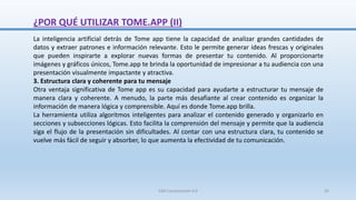 ¿POR QUÉ UTILIZAR TOME.APP (II)
La inteligencia artificial detrás de Tome app tiene la capacidad de analizar grandes cantidades de
datos y extraer patrones e información relevante. Esto le permite generar ideas frescas y originales
que pueden inspirarte a explorar nuevas formas de presentar tu contenido. Al proporcionarte
imágenes y gráficos únicos, Tome.app te brinda la oportunidad de impresionar a tu audiencia con una
presentación visualmente impactante y atractiva.
3. Estructura clara y coherente para tu mensaje
Otra ventaja significativa de Tome app es su capacidad para ayudarte a estructurar tu mensaje de
manera clara y coherente. A menudo, la parte más desafiante al crear contenido es organizar la
información de manera lógica y comprensible. Aquí es donde Tome.app brilla.
La herramienta utiliza algoritmos inteligentes para analizar el contenido generado y organizarlo en
secciones y subsecciones lógicas. Esto facilita la comprensión del mensaje y permite que la audiencia
siga el flujo de la presentación sin dificultades. Al contar con una estructura clara, tu contenido se
vuelve más fácil de seguir y absorber, lo que aumenta la efectividad de tu comunicación.
SJM Computación 4.0 32
 