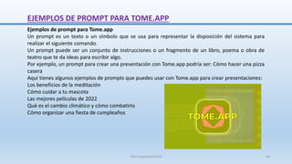 EJEMPLOS DE PROMPT PARA TOME.APP
Ejemplos de prompt para Tome.app
Un prompt es un texto o un símbolo que se usa para representar la disposición del sistema para
realizar el siguiente comando.
Un prompt puede ser un conjunto de instrucciones o un fragmento de un libro, poema o obra de
teatro que te da ideas para escribir algo.
Por ejemplo, un prompt para crear una presentación con Tome.app podría ser: Cómo hacer una pizza
casera
Aquí tienes algunos ejemplos de prompts que puedes usar con Tome.app para crear presentaciones:
Los beneficios de la meditación
Cómo cuidar a tu mascota
Las mejores películas de 2022
Qué es el cambio climático y cómo combatirlo
Cómo organizar una fiesta de cumpleaños
SJM Computación 4.0 34
 