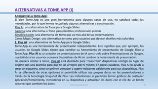 ALTERNATIVAS A TOME.APP (I)
Alternativas a Tome.App:
Si bien Tome.App es una gran herramienta para algunos casos de uso, no satisfará todas las
necesidades, por lo que hemos recopilado algunas alternativas a continuación.
Plus AI: una alternativa de Tome para Google Slides
Gamma: una alternativa a Tome para plantillas profesionales pulidas
Simplified.com: una alternativa de tomo que va más allá de las presentaciones
Canva Magic Design: una alternativa de tomo para usuarios que desean diseños más coloridos
1. Plus AI : una alternativa de Tome.App para Google Slides
Tome.App es una herramienta de presentación independiente. Esto significa que, por ejemplo, los
usuarios de Google Slides tienen que cambiar su herramienta de presentación de Google Slide a
Tome.App. Plus AI es un creador de presentaciones de IA construido sobre Presentaciones de Google,
que brinda a los usuarios acceso a diapositivas de IA sin cambiar la herramienta de presentación.
De manera similar a Tome, Plus AI está diseñado para "coescribir" diapositivas contigo en lugar de
dejarte con una plantilla para que te las arregles por ti mismo. En pocas palabras, Plus AI lo ayuda a
crear un esquema, crear un primer borrador y sugerir ediciones adicionales para sus diapositivas. Plus
AI se diferencia de otras opciones al permitirle utilizar sus propios datos en las presentaciones a
través de la tecnología Snapshot de Plus. Las instantáneas le permiten tomar gráficos de cualquier
aplicación/herramienta, incrustarlos en su diapositiva y actualizar los datos con el clic de un botón
cada vez que cambien los datos. SJM Computación 4.0 35
 